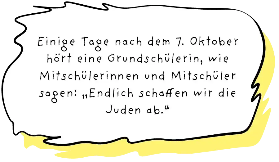 Sprechblase, in der steht: "Einige Tage nach dem 7. Oktober hört eine Grundschülerin, wie Mitschülerinnen und Mitschüler sagen: „Endlich schaffen wir die Juden ab."